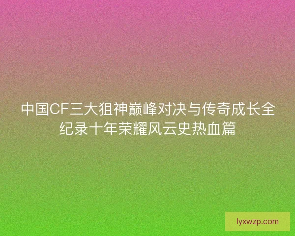 中国CF三大狙神巅峰对决与传奇成长全纪录十年荣耀风云史热血篇