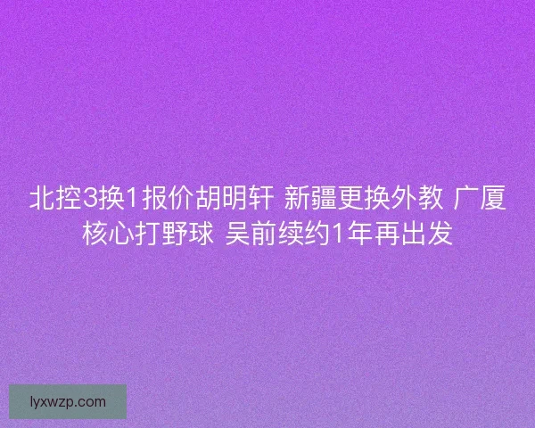北控3换1报价胡明轩 新疆更换外教 广厦核心打野球 吴前续约1年再出发