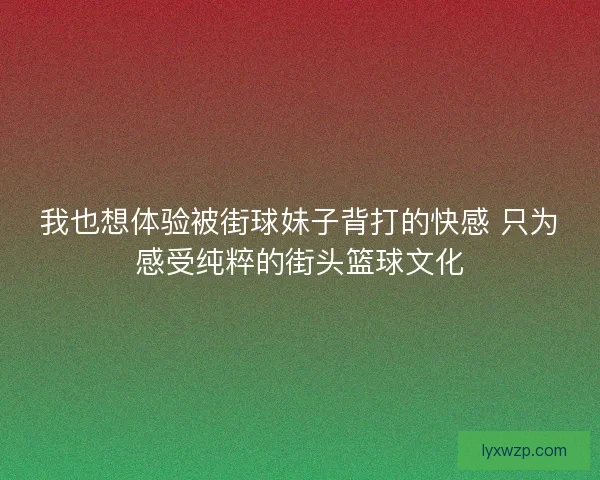我也想体验被街球妹子背打的快感 只为感受纯粹的街头篮球文化
