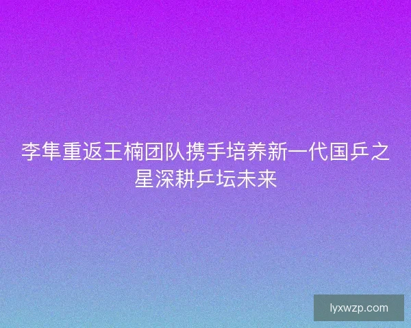 李隼重返王楠团队携手培养新一代国乒之星深耕乒坛未来
