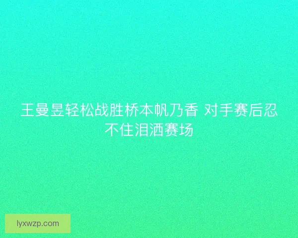 王曼昱轻松战胜桥本帆乃香 对手赛后忍不住泪洒赛场