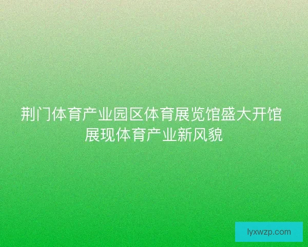 荆门体育产业园区体育展览馆盛大开馆 展现体育产业新风貌