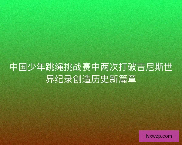 中国少年跳绳挑战赛中两次打破吉尼斯世界纪录创造历史新篇章