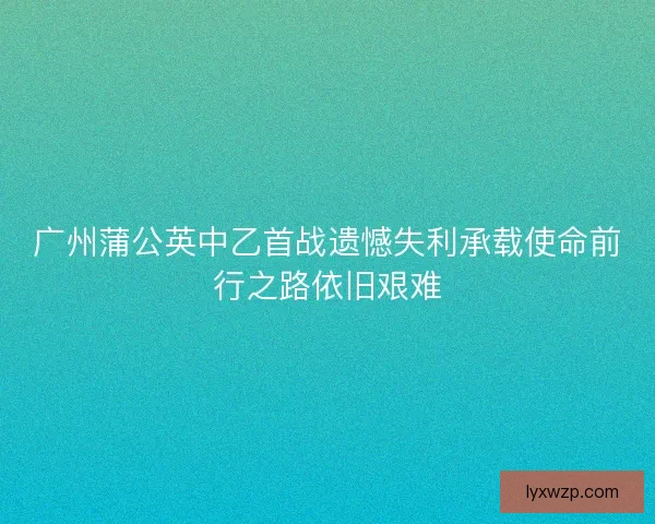 广州蒲公英中乙首战遗憾失利承载使命前行之路依旧艰难